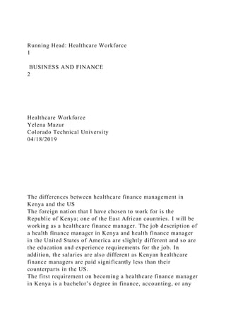 Running Head: Healthcare Workforce
1
BUSINESS AND FINANCE
2
Healthcare Workforce
Yelena Mazur
Colorado Technical University
04/18/2019
The differences between healthcare finance management in
Kenya and the US
The foreign nation that I have chosen to work for is the
Republic of Kenya; one of the East African countries. I will be
working as a healthcare finance manager. The job description of
a health finance manager in Kenya and health finance manager
in the United States of America are slightly different and so are
the education and experience requirements for the job. In
addition, the salaries are also different as Kenyan healthcare
finance managers are paid significantly less than their
counterparts in the US.
The first requirement on becoming a healthcare finance manager
in Kenya is a bachelor’s degree in finance, accounting, or any
 