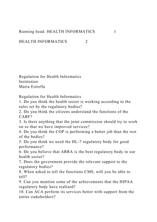 Running head: HEALTH INFORMATICS 1
HEALTH INFORMATICS 2
Regulation for Health Informatics
Institution
Maria Estrella
Regulation for Health Informatics
1. Do you think the health sector is working according to the
rules set by the regulatory bodies?
2. Do you think the citizens understand the functions of the
CARF?
3. Is there anything that the joint commission should try to work
on so that we have improved services?
4. Do you think the COP is performing a better job than the rest
of the bodies?
5. Do you think we need the HL-7 regulatory body for good
performance?
6. Do you believe that ARRA is the best regulatory body in our
health sector?
7. Does the government provide the relevant support to the
regulatory bodies?
8. When asked to tell the functions CMS, will you be able to
tell?
9. Can you mention some of the achievements that the HIPAA
regulatory body have realized?
10. Can ACA perform its services better with support from the
entire stakeholders?
 