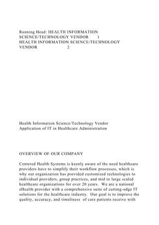 Running Head: HEALTH INFORMATION
SCIENCE/TECHNOLOGY VENDOR 1
HEALTH INFORMATION SCIENCE/TECHNOLOGY
VENDOR 2
Health Information Science/Technology Vendor
Application of IT in Healthcare Administration
OVERVIEW OF OUR COMPANY
Centered Health Systems is keenly aware of the need healthcare
providers have to simplify their workflow processes, which is
why our organization has provided customized technologies to
individual providers, group practices, and mid to large scaled
healthcare organizations for over 20 years. We are a national
eHealth provider with a comprehensive suite of cutting-edge IT
solutions for the healthcare industry. Our goal is to improve the
quality, accuracy, and timeliness of care patients receive with
 