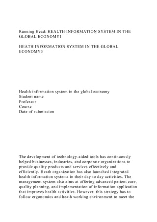 Running Head: HEALTH INFORMATION SYSTEM IN THE
GLOBAL ECONOMY1
HEATH INFORMATION SYSTEM IN THE GLOBAL
ECONOMY3
Health information system in the global economy
Student name
Professor
Course
Date of submission
The development of technology-aided tools has continuously
helped businesses, industries, and corporate organizations to
provide quality products and services effectively and
efficiently. Heath organization has also launched integrated
health information systems in their day to day activities. The
management system also aims at offering advanced patient care,
quality planning, and implementation of information application
that improves health activities. However, this strategy has to
follow ergonomics and heath working environment to meet the
 