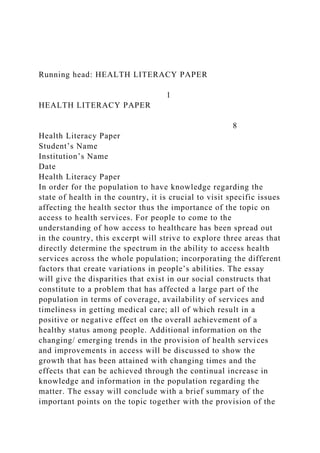 Running head: HEALTH LITERACY PAPER
1
HEALTH LITERACY PAPER
8
Health Literacy Paper
Student’s Name
Institution’s Name
Date
Health Literacy Paper
In order for the population to have knowledge regarding the
state of health in the country, it is crucial to visit specific issues
affecting the health sector thus the importance of the topic on
access to health services. For people to come to the
understanding of how access to healthcare has been spread out
in the country, this excerpt will strive to explore three areas that
directly determine the spectrum in the ability to access health
services across the whole population; incorporating the different
factors that create variations in people’s abilities. The essay
will give the disparities that exist in our social constructs that
constitute to a problem that has affected a large part of the
population in terms of coverage, availability of services and
timeliness in getting medical care; all of which result in a
positive or negative effect on the overall achievement of a
healthy status among people. Additional information on the
changing/ emerging trends in the provision of health services
and improvements in access will be discussed to show the
growth that has been attained with changing times and the
effects that can be achieved through the continual increase in
knowledge and information in the population regarding the
matter. The essay will conclude with a brief summary of the
important points on the topic together with the provision of the
 