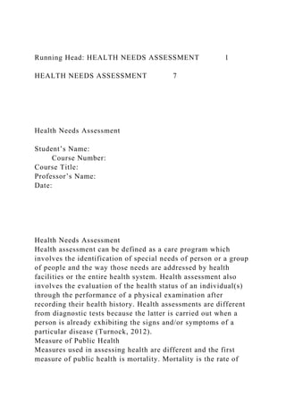 Running Head: HEALTH NEEDS ASSESSMENT 1
HEALTH NEEDS ASSESSMENT 7
Health Needs Assessment
Student’s Name:
Course Number:
Course Title:
Professor’s Name:
Date:
Health Needs Assessment
Health assessment can be defined as a care program which
involves the identification of special needs of person or a group
of people and the way those needs are addressed by health
facilities or the entire health system. Health assessment also
involves the evaluation of the health status of an individual(s)
through the performance of a physical examination after
recording their health history. Health assessments are different
from diagnostic tests because the latter is carried out when a
person is already exhibiting the signs and/or symptoms of a
particular disease (Turnock, 2012).
Measure of Public Health
Measures used in assessing health are different and the first
measure of public health is mortality. Mortality is the rate of
 