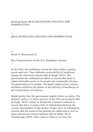 Running Head: HEALTH POLICIES, POLITICS AND
PERSPECTIVES
1
HEALTH POLICIES, POLITICS AND PERSPECTIVES
.
4
Week #1 Discussion #2:
Key Characteristics of the U.S. Healthcare System

In the USA, the healthcare system has three pillars, quality,
access and cost. They influence accessibility of healthcare
among the American citizens (Shi & Singh, 2015). The
government has embarked on efforts to ensure that there is
improved health access to its people and continually increase
the good being of its people. The paper explores how various
attributes related to the pillars in the delivery of healthcare in
the United States of America.
Health policy that the government employ foster on safety. The
patients' safety is a major priority of the USA government (Shi
& Singh, 2015). Safety in healthcare is patient-centered to
ensure that there is proper flow of information between the
various shareholders in the market. Proper flow of information
ensures that the needs of the patients are addressed as well as
better disease prevention methods (Shi & Singh, 2015)
(Goodnough, 2019). Thus, there is little or no room for
 