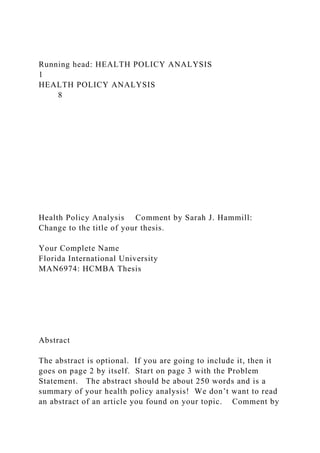 Running head: HEALTH POLICY ANALYSIS
1
HEALTH POLICY ANALYSIS
8
Health Policy Analysis Comment by Sarah J. Hammill:
Change to the title of your thesis.
Your Complete Name
Florida International University
MAN6974: HCMBA Thesis
Abstract
The abstract is optional. If you are going to include it, then it
goes on page 2 by itself. Start on page 3 with the Problem
Statement. The abstract should be about 250 words and is a
summary of your health policy analysis! We don’t want to read
an abstract of an article you found on your topic. Comment by
 