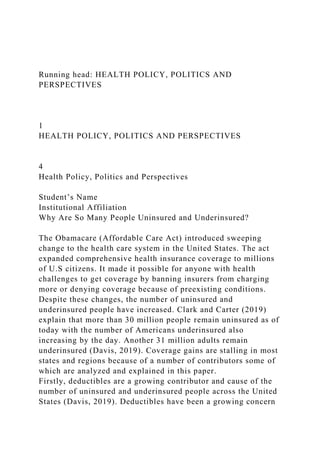 Running head: HEALTH POLICY, POLITICS AND
PERSPECTIVES
1
HEALTH POLICY, POLITICS AND PERSPECTIVES
4
Health Policy, Politics and Perspectives
Student’s Name
Institutional Affiliation
Why Are So Many People Uninsured and Underinsured?
The Obamacare (Affordable Care Act) introduced sweeping
change to the health care system in the United States. The act
expanded comprehensive health insurance coverage to millions
of U.S citizens. It made it possible for anyone with health
challenges to get coverage by banning insurers from charging
more or denying coverage because of preexisting conditions.
Despite these changes, the number of uninsured and
underinsured people have increased. Clark and Carter (2019)
explain that more than 30 million people remain uninsured as of
today with the number of Americans underinsured also
increasing by the day. Another 31 million adults remain
underinsured (Davis, 2019). Coverage gains are stalling in most
states and regions because of a number of contributors some of
which are analyzed and explained in this paper.
Firstly, deductibles are a growing contributor and cause of the
number of uninsured and underinsured people across the United
States (Davis, 2019). Deductibles have been a growing concern
 