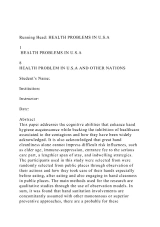Running Head: HEALTH PROBLEMS IN U.S.A
1
HEALTH PROBLEMS IN U.S.A
8
HEALTH PROBLEM IN U.S.A AND OTHER NATIONS
Student’s Name:
Institution:
Instructor:
Date:
Abstract
This paper addresses the cognitive abilities that enhance hand
hygiene acquiescence while backing the inhibition of healthcare
associated to the contagions and how they have been widely
acknowledged. It is also acknowledged that great hand
cleanliness alone cannot impress difficult risk influences, such
as elder age, immune-suppression, entrance fee to the serious
care part, a lengthier span of stay, and indwelling strategies.
The participants used in this study were selected from were
randomly selected from public places through observation of
their actions and how they took care of their hands especially
before eating, after eating and also engaging in hand cleanness
in public places. The main methods used for the research are
qualitative studies through the use of observation models. In
sum, it was found that hand sanitation involvements are
concomitantly assumed with other monotonous or superior
preventive approaches, there are a probable for these
 