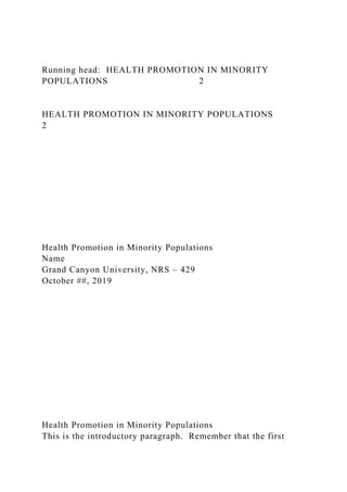 Running head: HEALTH PROMOTION IN MINORITY
POPULATIONS 2
HEALTH PROMOTION IN MINORITY POPULATIONS
2
Health Promotion in Minority Populations
Name
Grand Canyon University, NRS – 429
October ##, 2019
Health Promotion in Minority Populations
This is the introductory paragraph. Remember that the first
 