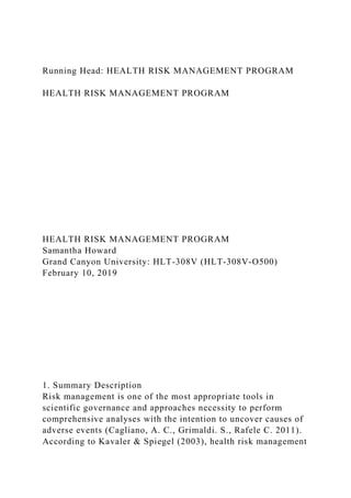 Running Head: HEALTH RISK MANAGEMENT PROGRAM
HEALTH RISK MANAGEMENT PROGRAM
HEALTH RISK MANAGEMENT PROGRAM
Samantha Howard
Grand Canyon University: HLT-308V (HLT-308V-O500)
February 10, 2019
1. Summary Description
Risk management is one of the most appropriate tools in
scientific governance and approaches necessity to perform
comprehensive analyses with the intention to uncover causes of
adverse events (Cagliano, A. C., Grimaldi. S., Rafele C. 2011).
According to Kavaler & Spiegel (2003), health risk management
 