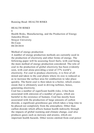 Running Head: HEALTH RISKS
HEALTH RISKS
6
Health Risks, Manufacturing, and the Production of Energy
Jameshia Dixon
Strayer University
Dr.Coon
08/20/2018
Method of energy production
A number of energy production methods are currently used in
the production of electricity and other forms of energy. The
following paper will be assessing fossil fuels; with coal being
the main method of energy production considered. The role of
coal in the production of global electricity has been evidently
seen, with coal alone providing a total of 37% world’s
electricity. For coal to produce electricity, it is first of all
mined and taken to the coal plants where its size is reduced so
as to increase the surface area for combustion to take place
quickly. The burnt coal is then taken to a boiler, which creates
steam that is ultimately used in driving turbines, hence,
generating electricity.
Coal has a number of significant health risks; it has been
associated with emission of a number of gases, which are
harmful to the existence of humans. Coal has mostly been
associated with the production of large amounts of carbon
dioxide, a significant greenhouse gas which takes a long time to
be phased out completely from the atmosphere. Other than
carbon dioxide which affects human health indirectly through
the impacts of global warming and climate change, coal also
produces gases such as mercury and arsenic, which are
important health hazards. Other toxins emitted from coal power
 