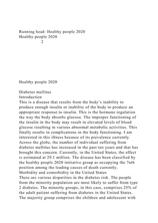 Running head: Healthy people 2020
Healthy people 2020
2
Healthy people 2020
Diabetes mellitus
Introduction
This is a disease that results from the body’s inability to
produce enough insulin or inability of the body to produce an
appropriate response to insulin. This is the hormone regulation
the way the body absorbs glucose. The improper functioning of
the insulin in the body may result in elevated levels of blood
glucose resulting in various abnormal metabolic activities. This
finally results in complications in the body functioning. I am
interested in this illness because of its prevalence currently.
Across the globe, the number of individual suffering from
diabetes mellitus has increased in the past ten years and that has
brought this concern. Currently, in the United States, the effect
is estimated at 29.1 million. The disease has been classified by
the healthy people 2020 initiative group as occupying the 7nth
position among the leading causes of death currently.
Morbidity and comorbidity in the United States
There are various disparities in the diabetes risk. The people
from the minority population are most likely to suffer from type
2 diabetes. The minority groups, in this case, comprises 25% of
the adult patient suffering from diabetes in the United States.
The majority group comprises the children and adolescent with
 