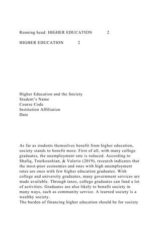 Running head: HIGHER EDUCATION 2
HIGHER EDUCATION 2
Higher Education and the Society
Student’s Name
Course Code
Institution Affiliation
Date
As far as students themselves benefit from higher education,
society stands to benefit more. First of all, with many college
graduates, the unemployment rate is reduced. According to
Shafiq, Toutkoushian, & Valerio (2019), research indicates that
the most-poor economies and ones with high unemployment
rates are ones with few higher education graduates. With
college and university graduates, many government services are
made available. Through taxes, college graduates can fund a lot
of activities. Graduates are also likely to benefit society in
many ways, such as community service. A learned society is a
wealthy society.
The burden of financing higher education should be for society
 