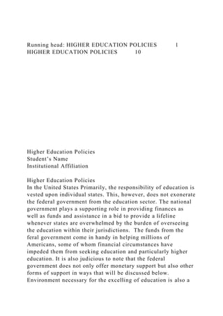 Running head: HIGHER EDUCATION POLICIES 1
HIGHER EDUCATION POLICIES 10
Higher Education Policies
Student’s Name
Institutional Affiliation
Higher Education Policies
In the United States Primarily, the responsibility of education is
vested upon individual states. This, however, does not exonerate
the federal government from the education sector. The national
government plays a supporting role in providing finances as
well as funds and assistance in a bid to provide a lifeline
whenever states are overwhelmed by the burden of overseeing
the education within their jurisdictions. The funds from the
feral government come in handy in helping millions of
Americans, some of whom financial circumstances have
impeded them from seeking education and particularly higher
education. It is also judicious to note that the federal
government does not only offer monetary support but also other
forms of support in ways that will be discussed below.
Environment necessary for the excelling of education is also a
 