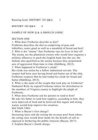 Running head: HISTORY 102 Q&A 1
HISTORY 102 Q&A 6
SAMPLE OF HOW Q & A SHOULD LOOK!
SECTION ONE
1. What does Frethorne describe as diet?
Frethorne describes the diet as comprising of peas and
loblollies, water gruel as well as a mouthful of bread and beef.
2. Who is the “enemy” that Frethorne says he lives in fear of?
The enemy are the plantation owners who would later organize a
military offensive to push the English back into the sea; the
Indians also qualified as the enemy because they perpetrated
acts of aggression from time to time (Dahlberg, 2012).
3. What happened to Frethorne’s cloak?
His cloak was stolen by a fellow indentured servant. The
suspect had been seen having bread and butter out of the ship.
Frethorne suspects that he had traded his cloak for bread and
butter (Dahlberg, 2012).
4. What is the name of the couple that took pity on Frethorne?
Nathaniel Rich; he copied Frethorne letters for distribution to
the members of Virginia county to highlight the plight of
Frethorne.
5. What does Frethorne ask his parents to send to him?
He asks his father to send him supplies; according to him, they
were deprived of food and he believed that sugars and strong
waters would help improve his situation.
SECTION TWO
1. What is Bacon’s first charge?
Increasing taxes and the raising the revenue pool from where
the ruling class would draw funds for the benefit of self as
opposed to furthering the public interests (Bacon, 2017).
2. Explain Bacon’s fourth charge.
 