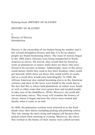 Running head: HISTORY OF SLAVERY
HISTORY OF SLAVERY
2
History of Slavery
Introduction
Slavery is the ownership of one human being by another and it
has existed throughout history and thus it is by no chance
people are found mistreating others. The issue of slavery began
in the 1960 where Africans were being transported to North
America as slaves. On arrival, they would then be forced to
work on plantations or mines while there are those who were
forced to be servants in homes. Additionally, most of the slaves
could money which they used to buy their freedom, other could
get married, while there are those who could testify in courts
and as a result they would earn land illegally. In 1600, the
African American also started becoming slaves in the American
colonies and most of the laves were found in the south due to
the fact that this is where land plantations of cotton were found
as well as other crops that were grown here and needed people
to take care of the land(Davis, 2016). However, the north did
not need many slaves. This essay will examine the history of
slaver, where it began and how the slaves were treated and
finally when it came to an end.
In 1800, the plantation workers were referred to as the field
hands since their duties including picking and planting cotton.
This was among the most tiring and longest job because they
picked cotton form morning to evening. Moreover, the slaves
that worked in the homes of their master were called servants
 