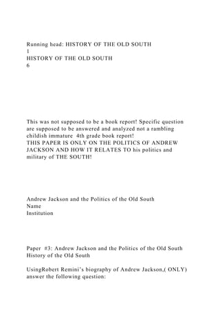 Running head: HISTORY OF THE OLD SOUTH
1
HISTORY OF THE OLD SOUTH
6
This was not supposed to be a book report! Specific question
are supposed to be answered and analyzed not a rambling
childish immature 4th grade book report!
THIS PAPER IS ONLY ON THE POLITICS OF ANDREW
JACKSON AND HOW IT RELATES TO his politics and
military of THE SOUTH!
Andrew Jackson and the Politics of the Old South
Name
Institution
Paper #3: Andrew Jackson and the Politics of the Old South
History of the Old South
UsingRobert Remini’s biography of Andrew Jackson,( ONLY)
answer the following question:
 