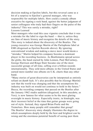 decision making at Epsilon labels, but this reversal came as a
bit of a surprise to Epsilon’s general manager, who was
responsible for multiple labels. How could a comedy album
executive be signing a rock band, against the better judgment of
senior colleagues who truly had their fingers on the pulse of the
industry? This was surely a mistake, right?
Lessons Learned
Most managers who read this case vignette conclude that it was
a mistake for the label to sign the band — that is, unless they
are fans of music history and recognize the details of the story.
This story is indeed about the discovery of the Beatles. The
young executive was George Martin of the Parlophone label at
EMI (disguised as Epsilon Records above). By ignoring
conventional wisdom and making a move most would deem a
“mistake,” Martin helped his company become a dominant
player in the recording business. As Beatlemania spread across
the globe, the band started by John Lennon, Paul McCartney,
George Harrison and Ringo Starr became one of the most
successful groups of all time, selling over a billion records
internationally. They sold more albums in the United States and
earned more number one albums on U.K. charts than any other
band.
“Many stories of great discoveries can be interpreted as entirely
reliant on dumb luck. It’s also possible that he (George Martin)
saw that the world was changing and that the assumptions his
industry was built on would not continue to hold in the future.”
Decca, the recording company that passed on the Beatles after
the January 1962 studio audition (disguised, in this anecdote, as
Vox), is now famous for what seems to be the most glaring
oversight in music history. Especially ironic, in hindsight, was
their incorrect belief at the time that guitar groups were going
out of style. Instead, they signed Brian Poole and the
Tremeloes. How many people still remember that group?
The Beatles’ discovery story sharply illustrates the degree to
which assumptions deeply held by the best and brightest can be
wrong and the enormous potential benefit of seeing past them
 