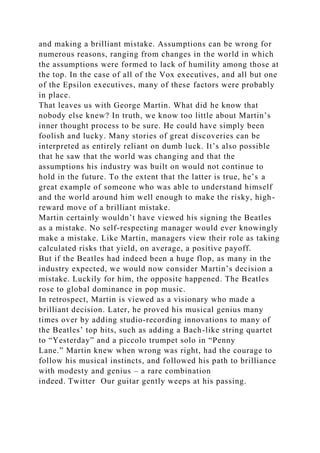 and making a brilliant mistake. Assumptions can be wrong for
numerous reasons, ranging from changes in the world in which
the assumptions were formed to lack of humility among those at
the top. In the case of all of the Vox executives, and all but one
of the Epsilon executives, many of these factors were probably
in place.
That leaves us with George Martin. What did he know that
nobody else knew? In truth, we know too little about Martin’s
inner thought process to be sure. He could have simply been
foolish and lucky. Many stories of great discoveries can be
interpreted as entirely reliant on dumb luck. It’s also possible
that he saw that the world was changing and that the
assumptions his industry was built on would not continue to
hold in the future. To the extent that the latter is true, he’s a
great example of someone who was able to understand himself
and the world around him well enough to make the risky, high-
reward move of a brilliant mistake.
Martin certainly wouldn’t have viewed his signing the Beatles
as a mistake. No self-respecting manager would ever knowingly
make a mistake. Like Martin, managers view their role as taking
calculated risks that yield, on average, a positive payoff.
But if the Beatles had indeed been a huge flop, as many in the
industry expected, we would now consider Martin’s decision a
mistake. Luckily for him, the opposite happened. The Beatles
rose to global dominance in pop music.
In retrospect, Martin is viewed as a visionary who made a
brilliant decision. Later, he proved his musical genius many
times over by adding studio-recording innovations to many of
the Beatles’ top hits, such as adding a Bach-like string quartet
to “Yesterday” and a piccolo trumpet solo in “Penny
Lane.” Martin knew when wrong was right, had the courage to
follow his musical instincts, and followed his path to brilliance
with modesty and genius – a rare combination
indeed. Twitter Our guitar gently weeps at his passing.
 