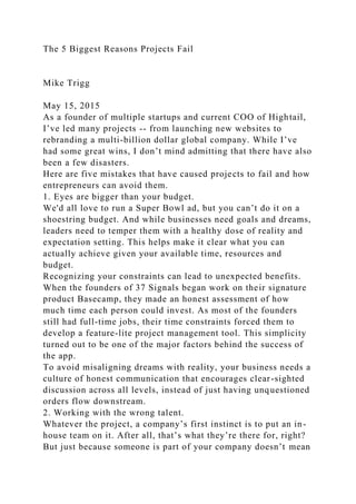 The 5 Biggest Reasons Projects Fail
Mike Trigg
May 15, 2015
As a founder of multiple startups and current COO of Hightail,
I’ve led many projects -- from launching new websites to
rebranding a multi-billion dollar global company. While I’ve
had some great wins, I don’t mind admitting that there have also
been a few disasters.
Here are five mistakes that have caused projects to fail and how
entrepreneurs can avoid them.
1. Eyes are bigger than your budget.
We'd all love to run a Super Bowl ad, but you can’t do it on a
shoestring budget. And while businesses need goals and dreams,
leaders need to temper them with a healthy dose of reality and
expectation setting. This helps make it clear what you can
actually achieve given your available time, resources and
budget.
Recognizing your constraints can lead to unexpected benefits.
When the founders of 37 Signals began work on their signature
product Basecamp, they made an honest assessment of how
much time each person could invest. As most of the founders
still had full-time jobs, their time constraints forced them to
develop a feature-lite project management tool. This simplicity
turned out to be one of the major factors behind the success of
the app.
To avoid misaligning dreams with reality, your business needs a
culture of honest communication that encourages clear-sighted
discussion across all levels, instead of just having unquestioned
orders flow downstream.
2. Working with the wrong talent.
Whatever the project, a company’s first instinct is to put an in-
house team on it. After all, that’s what they’re there for, right?
But just because someone is part of your company doesn’t mean
 