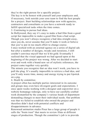 they’re the right person for a specific project.
The key is to be honest with yourself and your employees and,
if necessary, look outside your core team to find the best people
for a project. Start building relationships now with agencies,
contractors and consultants so you have a network ready to
fulfill specialized tasks when the time comes.
3. Continuing to pursue bad ideas.
In Hollywood, they say it’s easy to make a bad film from a good
script but impossible to make a good film from a bad script.
Though you won’t always recognize a bad idea straight away,
once you do, never assume that you’ll make it work or believe
that you’ve put in too much effort to change course.
I once worked with an external agency on a series of digital ads
but after a number of designs, tweaks and iterations, I still
couldn’t convince myself that we’d hit gold. Eventually I
realized that the visual approach we had agreed upon at the
beginning of the project was wrong. After we decided to start
over and work with a brand new set of stylistic references, the
project came together very quickly.
The minute you recognize that an idea won’t work, you have to
pull the plug. It’s usually impossible to retrieve a bad idea, and
you’ll only waste time, money and energy trying to put lipstick
on a pig.
4. Death by committee.
A project often has multiple parties interested in its outcome
and groups may even have divergent goals and expectations. I
once spent weeks working with a designer and copywriter on a
website homepage redesign, only to have our carefully-crafted
work dismantled by the company’s various heads of department
demanding changes to meet their individual needs. Our problem
was that we failed to establish who owned the project and
therefore didn’t deal with potential conflicts and
disappointments in advance.
Renowned animation studio Pixar has a large group of people it
calls the “brain trust” that meets to review films at different
stages of production. Though the committee’s job is to provide
 