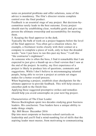 notes on potential problems and offer solutions, none of the
advice is mandatory. The film’s director retains complete
control over the final product.
Feedback is an essential stage of any project. But decision-by-
committee rarely leads to the best outcome. Every project
should start by establishing clear, workable goals and give one
person the ultimate ownership and accountability for meeting
them.
5. Keeping the final approver in the dark.
Typically the bulk of work on a project happens below the level
of the final approver. You often get a situation where, for
example, a freelancer works closely with their contact at a
company to complete a piece of work, only to hear the dreaded
words: “now I just have to run this past my boss.” I call this
“the contractor’s nightmare”.
As someone who is often the boss, I find it remarkable that I am
expected to just give a thumb up on a final version that I saw at
the end of the project. In reality, my first experience of a
project is likely to produce lots of questions, comments and
suggestions. While I don’t believe in micromanaging talented
people, being able to review a project at certain set stages
makes for a better overall process.
When beginning a project, establish clear checkpoints for the
ultimate approver to provide feedback. This will help ensure a
smoother path to the finish line.
Applying these suggested preemptive strikes and remedies
should help you avoid catastrophe on your next big project.
Characteristics of The Clear Leader
Marcus Buckingham spent two decades studying great business
leaders. His conclusion: True leaders have a unique ability to
make things simple.
By: Bill Breen December 2016
Dip into most corporate or business-school curricula on
leadership and you'll find a mind-numbing list of skills that the
aspiring leader must master, from motivating to communicating
 