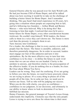 General Electric after he was passed over for Jack Welch's job.
He had just become CEO of Home Depot, and all he talked
about was how exciting it would be to take on the challenge of
building a better future for Home Depot. And I remember
thinking, This guy hasn't had retail experience in 20 years, he's
going into a situation where people are expecting him to fail,
and he's following two founders -- Arthur Blank and Bernie
Marcus -- who were beloved. Why is he doing this? But
listening to him that night, I realized that once he'd seen a
better future for Home Depot, every other consideration became
irrelevant. He couldn't stop himself. With leaders, the future
calls to them in a voice they can't drown out. The future is more
real than the present; it compels them to act.
Turn Anxiety into Confidence
For a leader, the challenge is that in every society ever studied,
people fear the future. The future is unstable, unknown, and
therefore potentially dangerous. So in order to succeed, leaders
must engage our fear of the unknown and turn it into
spiritedness. By far the most effective way to turn fear into
confidence is to be clear -- to define the future in such vivid
terms that we can see where we are headed. Clarity is the
antidote to anxiety, and therefore clarity is the preoccupation of
the effective leader. If you do nothing else as a leader, be clear.
Be Clear about Whom You Serve
Leaders can be wrong. They can't be confusing. If we are going
to follow you into the future, we need to know precisely whom
we are trying to please. It's a scary thing to please all of the
people all of the time. So to calm our fear, we need you to
narrow our focus. Tell us who will be judging our success.
When you do this with clarity, you give us confidence --
confidence in our judgment, in our decisions, and ultimately in
our ability to know where to look to determine if we have
fulfilled our mission.
Denny Clements, the general manager of Toyota's Lexus Group,
understands this implicitly. Clements says that the only people
Lexus is trying to serve are those for whom time is their most
 