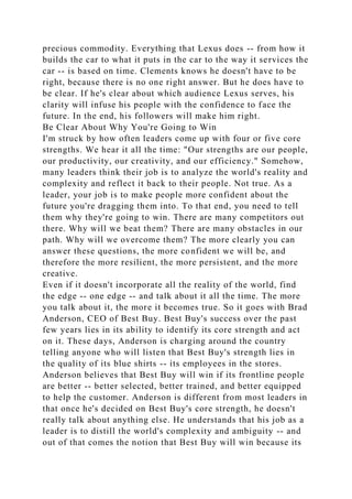 precious commodity. Everything that Lexus does -- from how it
builds the car to what it puts in the car to the way it services the
car -- is based on time. Clements knows he doesn't have to be
right, because there is no one right answer. But he does have to
be clear. If he's clear about which audience Lexus serves, his
clarity will infuse his people with the confidence to face the
future. In the end, his followers will make him right.
Be Clear About Why You're Going to Win
I'm struck by how often leaders come up with four or five core
strengths. We hear it all the time: "Our strengths are our people,
our productivity, our creativity, and our efficiency." Somehow,
many leaders think their job is to analyze the world's reality and
complexity and reflect it back to their people. Not true. As a
leader, your job is to make people more confident about the
future you're dragging them into. To that end, you need to tell
them why they're going to win. There are many competitors out
there. Why will we beat them? There are many obstacles in our
path. Why will we overcome them? The more clearly you can
answer these questions, the more confident we will be, and
therefore the more resilient, the more persistent, and the more
creative.
Even if it doesn't incorporate all the reality of the world, find
the edge -- one edge -- and talk about it all the time. The more
you talk about it, the more it becomes true. So it goes with Brad
Anderson, CEO of Best Buy. Best Buy's success over the past
few years lies in its ability to identify its core strength and act
on it. These days, Anderson is charging around the country
telling anyone who will listen that Best Buy's strength lies in
the quality of its blue shirts -- its employees in the stores.
Anderson believes that Best Buy will win if its frontline people
are better -- better selected, better trained, and better equipped
to help the customer. Anderson is different from most leaders in
that once he's decided on Best Buy's core strength, he doesn't
really talk about anything else. He understands that his job as a
leader is to distill the world's complexity and ambiguity -- and
out of that comes the notion that Best Buy will win because its
 