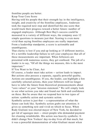 frontline people are better.
Keep Your Core Score
Having told his people that their strength lay in the intelligence,
insight, and creativity of the frontline employees, Anderson
took the required next step and identified the one score that
would track their progress toward a better future: number of
engaged employees. Although Best Buy's success could be
measured in a variety of different ways, the company uses 12
simple questions to measure just that. Scoring is even more
vivid than saying frontline employees are really important.
From a leadership standpoint, a score is actionable and
unambiguous.
That clarity is lost if you end up looking at 15 different metrics.
It's a terrible leadership failure to tell your employees that all of
these measurements are important. When followers are
presented with numerous scores, they get confused. The job of a
leader is to say, "Of all the things we measure, this is the most
important."
If You Want to be Clear, Act
Of course, a leader must take action -- action leads to impact.
But actions also possess a separate, equally powerful quality.
Actions are unambiguous. If you, the leader, can highlight a few
carefully selected actions, then your followers will no longer
have to infer the future from theoretical pronouncements about
"core values" or your "mission statement." We will simply look
to see what actions you take and found our faith and confidence
on these. But be aware that we respond best to two types of
action: symbolic action and systemic action.
Symbolic action is just that -- a representation of what the
future can look like. Symbolic action grabs our attention; it
gives us something new and vivid on which to focus. When
Rudy Giuliani was elected mayor of New York, he decided to
get rid of squeegee men -- street people who demanded payment
for cleaning windshields. His action was heavily symbolic: It
didn't change New Yorkers' day-to-day lives all that much, but
it was a powerful demonstration of what Giuliani meant when
 