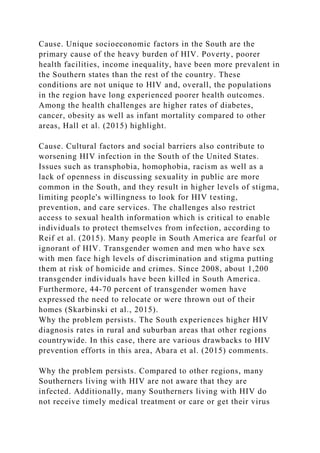 Cause. Unique socioeconomic factors in the South are the
primary cause of the heavy burden of HIV. Poverty, poorer
health facilities, income inequality, have been more prevalent in
the Southern states than the rest of the country. These
conditions are not unique to HIV and, overall, the populations
in the region have long experienced poorer health outcomes.
Among the health challenges are higher rates of diabetes,
cancer, obesity as well as infant mortality compared to other
areas, Hall et al. (2015) highlight.
Cause. Cultural factors and social barriers also contribute to
worsening HIV infection in the South of the United States.
Issues such as transphobia, homophobia, racism as well as a
lack of openness in discussing sexuality in public are more
common in the South, and they result in higher levels of stigma,
limiting people's willingness to look for HIV testing,
prevention, and care services. The challenges also restrict
access to sexual health information which is critical to enable
individuals to protect themselves from infection, according to
Reif et al. (2015). Many people in South America are fearful or
ignorant of HIV. Transgender women and men who have sex
with men face high levels of discrimination and stigma putting
them at risk of homicide and crimes. Since 2008, about 1,200
transgender individuals have been killed in South America.
Furthermore, 44-70 percent of transgender women have
expressed the need to relocate or were thrown out of their
homes (Skarbinski et al., 2015).
Why the problem persists. The South experiences higher HIV
diagnosis rates in rural and suburban areas that other regions
countrywide. In this case, there are various drawbacks to HIV
prevention efforts in this area, Abara et al. (2015) comments.
Why the problem persists. Compared to other regions, many
Southerners living with HIV are not aware that they are
infected. Additionally, many Southerners living with HIV do
not receive timely medical treatment or care or get their virus
 