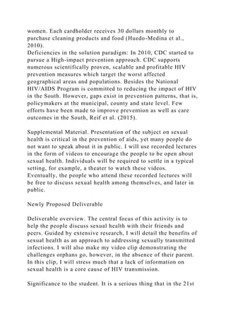 women. Each cardholder receives 30 dollars monthly to
purchase cleaning products and food (Huedo-Medina et al.,
2010).
Deficiencies in the solution paradigm: In 2010, CDC started to
pursue a High-impact prevention approach. CDC supports
numerous scientifically proven, scalable and profitable HIV
prevention measures which target the worst affected
geographical areas and populations. Besides the National
HIV/AIDS Program is committed to reducing the impact of HIV
in the South. However, gaps exist in prevention patterns, that is,
policymakers at the municipal, county and state level. Few
efforts have been made to improve prevention as well as care
outcomes in the South, Reif et al. (2015).
Supplemental Material. Presentation of the subject on sexual
health is critical in the prevention of aids, yet many people do
not want to speak about it in public. I will use recorded lectures
in the form of videos to encourage the people to be open about
sexual health. Individuals will be required to settle in a typical
setting, for example, a theater to watch these videos.
Eventually, the people who attend these recorded lectures will
be free to discuss sexual health among themselves, and later in
public.
Newly Proposed Deliverable
Deliverable overview. The central focus of this activity is to
help the people discuss sexual health with their friends and
peers. Guided by extensive research, I will detail the benefits of
sexual health as an approach to addressing sexually transmitted
infections. I will also make my video clip demonstrating the
challenges orphans go, however, in the absence of their parent.
In this clip, I will stress much that a lack of information on
sexual health is a core cause of HIV transmission.
Significance to the student. It is a serious thing that in the 21st
 