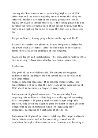 century the Southerners are experiencing high rates of HIV
infections and the worse majority are not aware that they are
infected. Students are part of the young generation that is
highly involved in sexual practices. If the young people do not
develop the habit of being open about sexual health, then they
may end up making the same mistake the previous generations
did.
Target audience. Young people between the ages of 18-35.
External dissemination platform. Places frequently visited by
the youth such as cinemas. Also, social media is an essential
platform to attract the attention of these people.
Proposed length and justification. The presentation will be 30 to
one hour long videos presented by healthcare specialists.
Evaluation
The goal of the new deliverable. To educate the targeted
audience about the importance of sexual health in relation to
HIV prevention
Success outcome measures. If conducted successfully, this
presentation will enlighten the public about the seriousness of
HIV which is becoming a forgotten issue today.
Enhancement of global awareness. The reason why I am
targeting this audience is that they are at the age of becoming
first-time parents. If young mothers and fathers adopt this
practice, they are more likely to pass the habit to their children
which will be an important method for increasing HIV
awareness, according to Skarbinski et al. (2015).
Enhancement of global perspective-taking. The target audience
loves entertainment and so by presenting sexual health
education through videos ensures entertainment and learning at
 