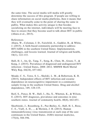 the same time. The social media will media will greatly
determine the success of this program. If people are willing to
share information on social media platforms, then it means that
they will eventually come to the point of sharing the same in
public. What makes this activity unique is that besides
socializing on the internet, individuals will be meeting face to
face to ensure that they become used to talk about HIV in public
(Abara et al., 2015).
References
Abara, W., Coleman, J. D., Fairchild, A., Gaddist, B., & White,
J. (2015). A faith-based community partnership to address
HIV/AIDS in the southern United States: Implementation,
challenges, and lessons learned. Journal of religion and health,
54(1), 122-133.
Hall, H. I., An, Q., Tang, T., Song, R., Chen, M., Green, T., &
Kang, J. (2015). Prevalence of diagnosed and undiagnosed HIV
infection—United States, 2008–2012. MMWR Morb Mortal
Wkly Rep, 64(24), 657-662.
Meade, C. S., Towe, S. L., Skalski, L. M., & Robertson, K. R.
(2015). Independent effects of HIV infection and cocaine
dependence on neurocognitive impairment in a community
sample living in the southern United States. Drug and alcohol
dependence, 149, 128-135.
Reif, S., Pence, B. W., Hall, I., Hu, X., Whetten, K., & Wilson,
E. (2015). HIV diagnoses, prevalence and outcomes in nine
southern states. Journal of community health, 40(4), 642-651.
Skarbinski, J., Rosenberg, E., Paz-Bailey, G., Hall, H. I., Rose,
C. E., Viall, A. H., ... & Mermin, J. H. (2015). Human
immunodeficiency virus transmission at each step of the care
continuum in the United States. JAMA internal medicine,
175(4), 588-596.
 