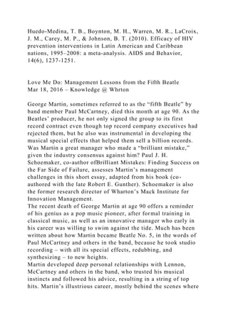 Huedo-Medina, T. B., Boynton, M. H., Warren, M. R., LaCroix,
J. M., Carey, M. P., & Johnson, B. T. (2010). Efficacy of HIV
prevention interventions in Latin American and Caribbean
nations, 1995–2008: a meta-analysis. AIDS and Behavior,
14(6), 1237-1251.
Love Me Do: Management Lessons from the Fifth Beatle
Mar 18, 2016 – Knowledge @ Whrton
George Martin, sometimes referred to as the “fifth Beatle” by
band member Paul McCartney, died this month at age 90. As the
Beatles’ producer, he not only signed the group to its first
record contract even though top record company executives had
rejected them, but he also was instrumental in developing the
musical special effects that helped them sell a billion records.
Was Martin a great manager who made a “brilliant mistake,”
given the industry consensus against him? Paul J. H.
Schoemaker, co-author ofBrilliant Mistakes: Finding Success on
the Far Side of Failure, assesses Martin’s management
challenges in this short essay, adapted from his book (co-
authored with the late Robert E. Gunther). Schoemaker is also
the former research director of Wharton’s Mack Institute for
Innovation Management.
The recent death of George Martin at age 90 offers a reminder
of his genius as a pop music pioneer, after formal training in
classical music, as well as an innovative manager who early in
his career was willing to swim against the tide. Much has been
written about how Martin became Beatle No. 5, in the words of
Paul McCartney and others in the band, because he took studio
recording – with all its special effects, redubbing, and
synthesizing – to new heights.
Martin developed deep personal relationships with Lennon,
McCartney and others in the band, who trusted his musical
instincts and followed his advice, resulting in a string of top
hits. Martin’s illustrious career, mostly behind the scenes where
 