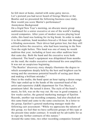 he felt most at home, started with some gutsy moves.
Let’s pretend you had never heard of George Martin or the
Beatles and we presented the following business case study.
How would you score Martin’s performance?
Anonymous Background
On a frigid New Year’s morning, an obscure music group
auditioned for a senior executive at one of the world’s leading
record companies. After years of modest success playing local
clubs, this band was looking for its big break. In order to make
it to this audition, band members braved a 10-hour ride through
a blinding snowstorm. Their driver had gotten lost, but they still
arrived before the executive, who had been toasting in the New
Year the night before. This band was one of many he would
audition that year, including at least one other audition later
that same day. Both the band and the executive were both
exhausted. The band’s equipment was dilapidated from months
on the road; the studio executive substituted his own amplifiers.
It was not an auspicious beginning.
“The Beatles’ discovery story sharply illustrates the degree to
which assumptions deeply held by the best and brightest can be
wrong and the enormous potential benefit of seeing past them
and making a brilliant mistake.”
Once in the studio, the band spent an hour taping a dozen songs.
This tape ended up in the hands of the seasoned head of the
artist and repertoire (A&R) department for Vox Music, a
prominent label. He turned it down. The style of the band’s
music, he felt, was on the way out. He was in good company. A
few weeks earlier, the general marketing manager of Epsilon
Records, another top recording company, had also checked out
this same band and came to the same conclusion. In a letter to
the group, Epsilon’s general marketing manager made the
following curt assessment: “While we appreciate the talents of
this group, we feel that we have sufficient groups of this type at
the present time under contract. It would not be advisable for us
to sign any further contracts of this nature.”
Around the same time, two other recording companies listened
 
