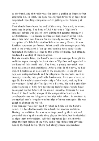to the band, and the reply was the same: a polite or impolite but
emphatic no. In total, the band was turned down by at least four
respected recording companies after getting a fair hearing at
each.
That should have been the end of the story. One card, however,
remained in play. The head of A&R for one of Epsilon’s
smallest labels was out of town during the general manager’s
deliberations. His absence seemed a small matter at the time,
since this label was known for its comedy records. With the
exception of a label devoted to Salvation Army Bands, it was
Epsilon’s poorest performer. What could this manager possibly
add to the evaluation of an up-and-coming rock band? More
respected executives, closer to this genre of music, had already
rendered a verdict of thumbs-down.
But six months later, the band’s persistent manager brought its
audition tapes through the back door of Epsilon and appealed to
the head of this small label. The head, a young maverick, was
both passionate and ambitious. After a stint in the navy, he had
joined Epsilon as an assistant to the manager. He sought out
new and untapped bands and developed niche markets, such as
comedy records, into profitable businesses. Five years later, at
age 29, he would assume leadership of the label, making him
the youngest label chief in Epsilon’s history. He had a prescient
understanding of how new recording technologies would have
an impact on the future of the music industry. Because he was
forced to feed on the scraps of the corporation’s artists, he
developed close working relationships with talent, in contrast to
the typical arm’s-length relationships of most managers. He was
eager to change the world.
This manager was intrigued by what he heard on the band’s
demo. He decided to invite them back for another audition.
During the audition, he was more impressed by their wit and
potential than by the music they played for him, but he decided
to sign them nonetheless. All this happened just six months
after the best minds of the very same recording company had
turned the band down. There had always been independent
 