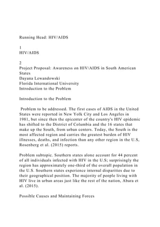 Running Head: HIV/AIDS
1
HIV/AIDS
2
Project Proposal: Awareness on HIV/AIDS in South American
States
Dayana Lewandowski
Florida International University
Introduction to the Problem
Introduction to the Problem
Problem to be addressed. The first cases of AIDS in the United
States were reported in New Yolk City and Los Angeles in
1981, but since then the epicenter of the country's HIV epidemic
has shifted to the District of Columbia and the 16 states that
make up the South, from urban centers. Today, the South is the
most affected region and carries the greatest burden of HIV
illnesses, deaths, and infection than any other region in the U.S,
Rosenberg et al. (2015) reports.
Problem subtopic. Southern states alone account for 44 percent
of all individuals infected with HIV in the U.S; surprisingly the
region has approximately one-third of the overall population in
the U.S. Southern states experience internal disparities due to
their geographical position. The majority of people living with
HIV live in urban areas just like the rest of the nation, Abara et
al. (2015).
Possible Causes and Maintaining Forces
 
