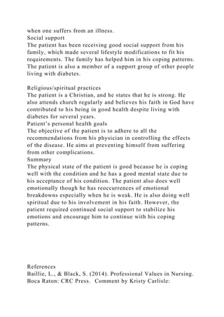 when one suffers from an illness.
Social support
The patient has been receiving good social support from his
family, which made several lifestyle modifications to fit his
requirements. The family has helped him in his coping patterns.
The patient is also a member of a support group of other people
living with diabetes.
Religious/spiritual practices
The patient is a Christian, and he states that he is strong. He
also attends church regularly and believes his faith in God have
contributed to his being in good health despite living with
diabetes for several years.
Patient’s personal health goals
The objective of the patient is to adhere to all the
recommendations from his physician in controlling the effects
of the disease. He aims at preventing himself from suffering
from other complications.
Summary
The physical state of the patient is good because he is coping
well with the condition and he has a good mental state due to
his acceptance of his condition. The patient also does well
emotionally though he has reoccurrences of emotional
breakdowns especially when he is weak. He is also doing well
spiritual due to his involvement in his faith. However, the
patient required continued social support to stabilize his
emotions and encourage him to continue with his coping
patterns.
References
Baillie, L., & Black, S. (2014). Professional Values in Nursing.
Boca Raton: CRC Press. Comment by Kristy Carlisle:
 