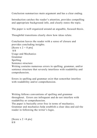 Conclusion summarizes main argument and has a clear ending.
Introduction catches the reader’s attention, provides compelling
and appropriate background info, and clearly states the topic.
The paper is well organized around an arguable, focused thesis.
Thoughtful transitions clearly show how ideas relate.
Conclusion leaves the reader with a sense of closure and
provides concluding insights.
[Score x 2 = 8 pts]
8/8
Usage and Mechanics
Grammar
Spelling
Sentence structure
Writing contains numerous errors in spelling, grammar, and/or
sentence structure that severely interferes with readability and
comprehension.
Errors in spelling and grammar exist that somewhat interfere
with readability and/or comprehension.
Writing follows conventions of spelling and grammar
throughout. Errors are infrequent and do not interfere with
readability or comprehension.
The paper is basically error free in terms of mechanics.
Grammar and mechanics help establish a clear idea and aid the
reader in following the writer’s logic.
[Score x 2 =8 pts]
8/8
 