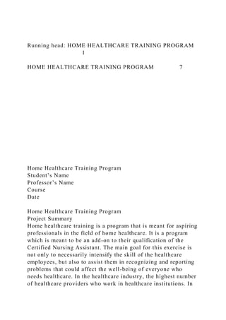 Running head: HOME HEALTHCARE TRAINING PROGRAM
1
HOME HEALTHCARE TRAINING PROGRAM 7
Home Healthcare Training Program
Student’s Name
Professor’s Name
Course
Date
Home Healthcare Training Program
Project Summary
Home healthcare training is a program that is meant for aspiring
professionals in the field of home healthcare. It is a program
which is meant to be an add-on to their qualification of the
Certified Nursing Assistant. The main goal for this exercise is
not only to necessarily intensify the skill of the healthcare
employees, but also to assist them in recognizing and reporting
problems that could affect the well-being of everyone who
needs healthcare. In the healthcare industry, the highest number
of healthcare providers who work in healthcare institutions. In
 