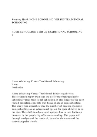 Running Head: HOME SCHOOLING VERSUS TRADITIONAL
SCHOOLING
HOME SCHOOLING VERSUS TRADITIONAL SCHOOLING
6
Home schooling Versus Traditional Schooling
Name
Institution
Home schooling Versus Traditional SchoolingAbstract
This research paper examines the difference between home
schooling verses traditional schooling. It also unearths the deep
rooted education concepts that brought about homeschooling.
The study then describes why the number of parents choosing
homeschooling as an educational option for their children is on
the rise. This shift in educational options has in turn led to an
increase in the popularity of home schooling. The paper will
through analyses of the research, examine the causes of the
current popular trends.
 
