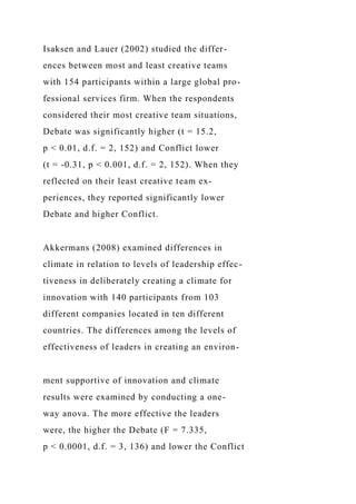 Isaksen and Lauer (2002) studied the differ-
ences between most and least creative teams
with 154 participants within a large global pro-
fessional services firm. When the respondents
considered their most creative team situations,
Debate was significantly higher (t = 15.2,
p < 0.01, d.f. = 2, 152) and Conflict lower
(t = -0.31, p < 0.001, d.f. = 2, 152). When they
reflected on their least creative team ex-
periences, they reported significantly lower
Debate and higher Conflict.
Akkermans (2008) examined differences in
climate in relation to levels of leadership effec-
tiveness in deliberately creating a climate for
innovation with 140 participants from 103
different companies located in ten different
countries. The differences among the levels of
effectiveness of leaders in creating an environ-
ment supportive of innovation and climate
results were examined by conducting a one-
way anova. The more effective the leaders
were, the higher the Debate (F = 7.335,
p < 0.0001, d.f. = 3, 136) and lower the Conflict
 