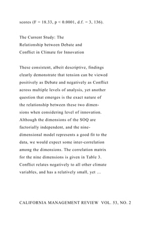 scores (F = 18.33, p < 0.0001, d.f. = 3, 136).
The Current Study: The
Relationship between Debate and
Conflict in Climate for Innovation
These consistent, albeit descriptive, findings
clearly demonstrate that tension can be viewed
positively as Debate and negatively as Conflict
across multiple levels of analysis, yet another
question that emerges is the exact nature of
the relationship between these two dimen-
sions when considering level of innovation.
Although the dimensions of the SOQ are
factorially independent, and the nine-
dimensional model represents a good fit to the
data, we would expect some inter-correlation
among the dimensions. The correlation matrix
for the nine dimensions is given in Table 3.
Conflict relates negatively to all other climate
variables, and has a relatively small, yet …
CALIFORNIA MANAGEMENT REVIEW VOL. 53, NO. 2
 