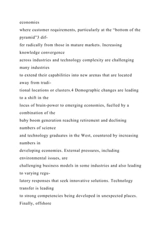 economies
where customer requirements, particularly at the “bottom of the
pyramid”3 dif-
fer radically from those in mature markets. Increasing
knowledge convergence
across industries and technology complexity are challenging
many industries
to extend their capabilities into new arenas that are located
away from tradi-
tional locations or clusters.4 Demographic changes are leading
to a shift in the
locus of brain-power to emerging economies, fuelled by a
combination of the
baby boom generation reaching retirement and declining
numbers of science
and technology graduates in the West, countered by increasing
numbers in
developing economies. External pressures, including
environmental issues, are
challenging business models in some industries and also leading
to varying regu-
latory responses that seek innovative solutions. Technology
transfer is leading
to strong competencies being developed in unexpected places.
Finally, offshore
 