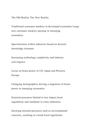 The Old Reality The New Reality
Traditional consumer markets in developed economies Large
new consumer markets opening in emerging
economies
Specialisation within industries based on discrete
knowledge elements
Increasing technology complexity and industry
convergence
Locus on brain-power in US, Japan and Western
Europe
Changing demographics driving a migration of brain-
power to emerging economies
External pressures limited to low impact local
regulations and standards in some industries
Growing external pressures such as environmental
concerns, resulting in varied local regulations
 