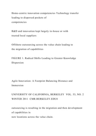 Home-centric innovation competencies Technology transfer
leading to dispersed pockets of
competencies
R&D and innovation kept largely in-house or with
trusted local suppliers
Offshore outsourcing across the value chain leading to
the migration of capabilities
FIGURE 1. Radical Shifts Leading to Greater Knowledge
Dispersion
Agile Innovation: A Footprint Balancing Distance and
Immersion
UNIVERSITY OF CALIFORNIA, BERKELEY VOL. 53, NO. 2
WINTER 2011 CMR.BERKELEY.EDU8
outsourcing is resulting in the migration and then development
of capabilities in
new locations across the value chain.
 