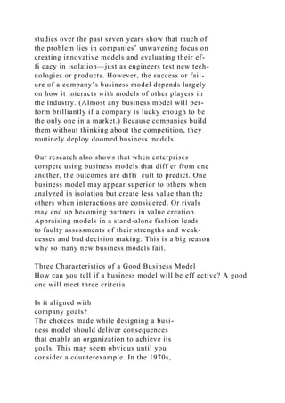 studies over the past seven years show that much of
the problem lies in companies’ unwavering focus on
creating innovative models and evaluating their ef-
fi cacy in isolation—just as engineers test new tech-
nologies or products. However, the success or fail-
ure of a company’s business model depends largely
on how it interacts with models of other players in
the industry. (Almost any business model will per-
form brilliantly if a company is lucky enough to be
the only one in a market.) Because companies build
them without thinking about the competition, they
routinely deploy doomed business models.
Our research also shows that when enterprises
compete using business models that diff er from one
another, the outcomes are diffi cult to predict. One
business model may appear superior to others when
analyzed in isolation but create less value than the
others when interactions are considered. Or rivals
may end up becoming partners in value creation.
Appraising models in a stand-alone fashion leads
to faulty assessments of their strengths and weak-
nesses and bad decision making. This is a big reason
why so many new business models fail.
Three Characteristics of a Good Business Model
How can you tell if a business model will be eff ective? A good
one will meet three criteria.
Is it aligned with
company goals?
The choices made while designing a busi-
ness model should deliver consequences
that enable an organization to achieve its
goals. This may seem obvious until you
consider a counterexample. In the 1970s,
 