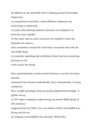 In addition to the powerful forces shaping greater knowledge
dispersion,
as competition intensifies, many different industries are
witnessing a contraction
of cycle times putting immense pressure on companies to
innovate more rapidly.
At the same time as more resources are needed to meet the
demands for innova-
tion, economies around the world have worsened and with the
inevitable drop
in consumer spending and confidence there has been mounting
pressure to cut
costs across the board.
Once predominantly a home-based function, over the last three
decades
innovation has become undoubtedly more international, as many
companies
have sought advantage from accessing dispersed knowledge. A
global survey
of 187 major companies representing an annual R&D spend of
$76.4 billion
suggested that by 2004, over two-thirds of their total R&D was
being carried out
at company-owned R&D sites abroad.5 While this
 