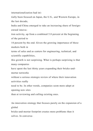 internationalization had ini-
tially been focused on Japan, the U.S., and Western Europe, in
the last decade,
India and China emerged to take an increasing share of foreign-
owned innova-
tion activity, up from a combined 5.8 percent at the beginning
of the period to
14 percent by the end. Given the growing importance of these
markets both in
terms of sales and as centers for engineering, technical, and
scientific capabilities,
this growth is not surprising. What is perhaps surprising is that
many companies
have spent the last thirty years expanding their bricks-and-
mortar networks
without a serious strategic review of where their innovation
activities really
need to be. In other words, companies seem more adept at
opening new sites
than at reviewing and culling existing ones.
An innovation strategy that focuses purely on the expansion of a
global
bricks-and-mortar footprint creates more problems than it
solves. In conversa-
 