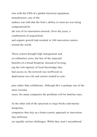 tion with the CEO of a global electrical equipment
manufacturer, one of the
authors was told that the firm’s ability to innovate was being
compromised by
the size of its innovation network. Over the years, a
combination of acquisitions
and organic growth had resulted in 160 innovation centers
around the world.
These centers brought high management and
co-ordination costs, but few of the expected
benefits of a broad footprint. Instead of leverag-
ing the rich tapestry of local knowledge they
had access to, the network was inefficient as
duplication was rife and centers tended to com-
pete rather than collaborate. Although this is perhaps one of the
more extreme
cases, for many companies the problems will be familiar ones.
At the other end of the spectrum to large bricks-and-mortar
footprints,
companies that rely on a home-centric approach to innovation
face different,
yet equally serious challenges. While they aren’t encumbered
 