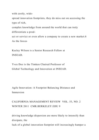 with costly, wide-
spread innovation footprints, they do miss out on accessing the
type of rich,
complex knowledge from around the world that can truly
differentiate a prod-
uct or service or even allow a company to create a new market.6
As the forces
Keeley Wilson is a Senior Research Fellow at
INSEAD.
Yves Doz is the Timken Chaired Professor of
Global Technology and Innovation at INSEAD.
Agile Innovation: A Footprint Balancing Distance and
Immersion
CALIFORNIA MANAGEMENT REVIEW VOL. 53, NO. 2
WINTER 2011 CMR.BERKELEY.EDU 9
driving knowledge dispersion are more likely to intensify than
dissipate, the
lack of a global innovation footprint will increasingly hamper a
 