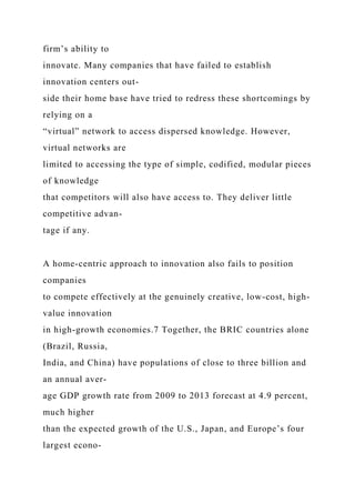 firm’s ability to
innovate. Many companies that have failed to establish
innovation centers out-
side their home base have tried to redress these shortcomings by
relying on a
“virtual” network to access dispersed knowledge. However,
virtual networks are
limited to accessing the type of simple, codified, modular pieces
of knowledge
that competitors will also have access to. They deliver little
competitive advan-
tage if any.
A home-centric approach to innovation also fails to position
companies
to compete effectively at the genuinely creative, low-cost, high-
value innovation
in high-growth economies.7 Together, the BRIC countries alone
(Brazil, Russia,
India, and China) have populations of close to three billion and
an annual aver-
age GDP growth rate from 2009 to 2013 forecast at 4.9 percent,
much higher
than the expected growth of the U.S., Japan, and Europe’s four
largest econo-
 